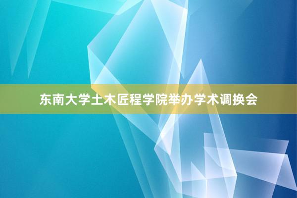 东南大学土木匠程学院举办学术调换会